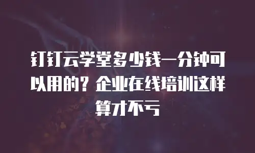 钉钉云学堂多少钱一分钟可以用的？企业在线培训这样算才不亏