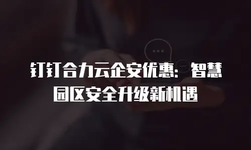 钉钉合力云企安优惠：智慧园区安全升级新机遇