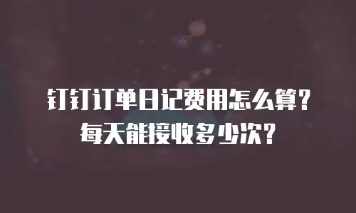 钉钉订单日记费用怎么算？每天能接收多少次？