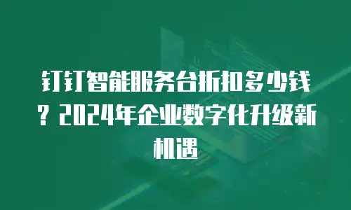 钉钉智能服务台折扣多少钱？2024年企业数字化升级新机遇