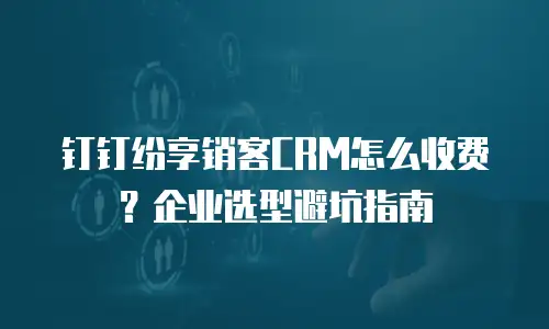 钉钉纷享销客CRM怎么收费？企业选型避坑指南
