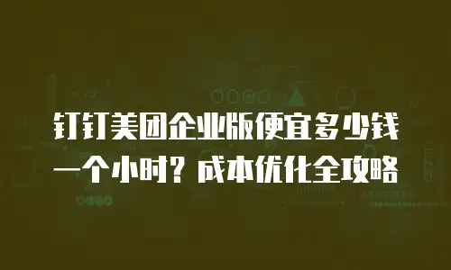 钉钉美团企业版便宜多少钱一个小时？成本优化全攻略