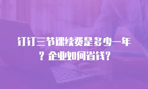 钉钉三节课续费是多少一年？企业如何省钱？