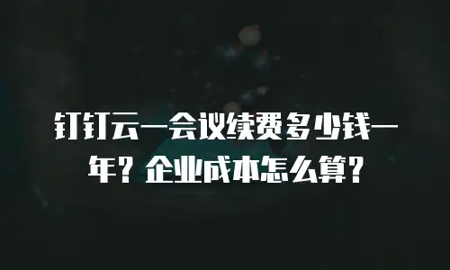 钉钉云一会议续费多少钱一年？企业成本怎么算？
