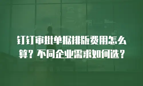 钉钉审批单据排版费用怎么算？不同企业需求如何选？