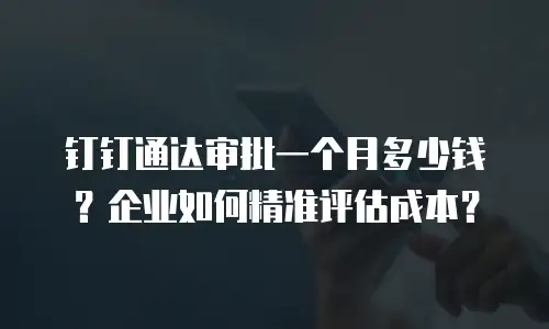 钉钉通达审批一个月多少钱？企业如何精准评估成本？