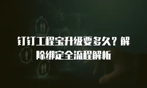钉钉工程宝升级要多久？解除绑定全流程解析