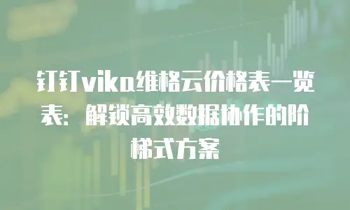 钉钉vika维格云价格表一览表：解锁高效数据协作的阶梯式方案
