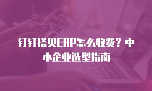 钉钉搭贝ERP怎么收费？中小企业选型指南