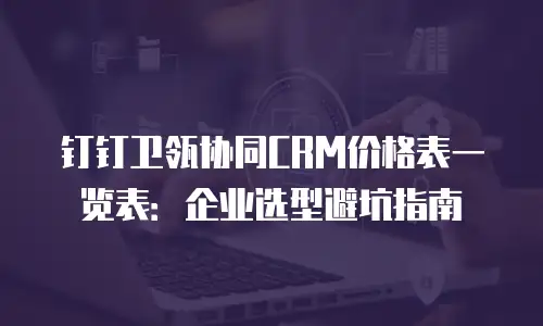 钉钉卫瓴协同CRM价格表一览表：企业选型避坑指南