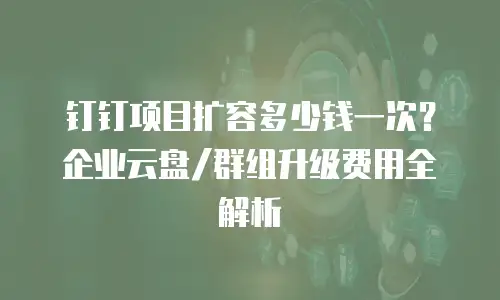 钉钉项目扩容多少钱一次？企业云盘/群组升级费用全解析