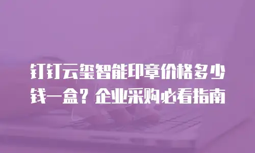 钉钉云玺智能印章价格多少钱一盒？企业采购必看指南