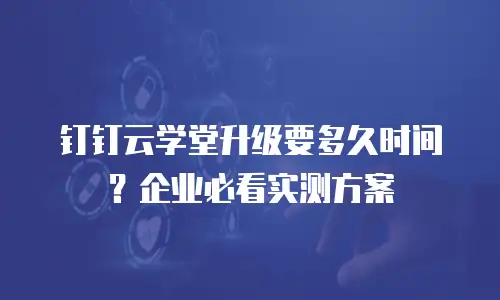 钉钉云学堂升级要多久时间？企业必看实测方案
