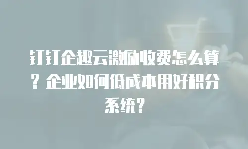 钉钉企趣云激励收费怎么算？企业如何低成本用好积分系统？