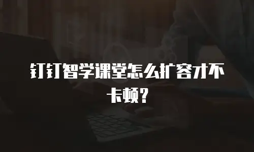 钉钉智学课堂怎么扩容才不卡顿？