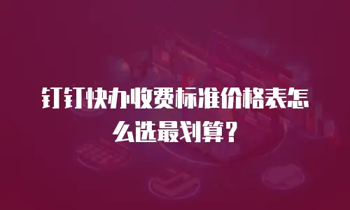 钉钉快办收费标准价格表怎么选最划算？