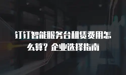 钉钉智能服务台租赁费用怎么算？企业选择指南
