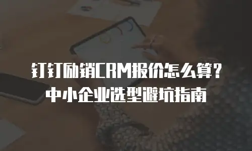 钉钉励销CRM报价怎么算？中小企业选型避坑指南
