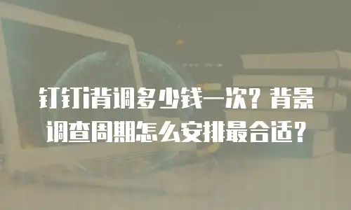 钉钉i背调多少钱一次？背景调查周期怎么安排最合适？