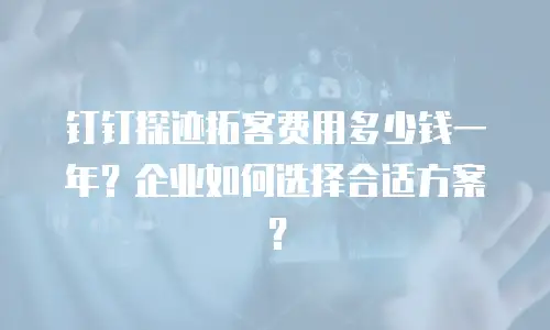 钉钉探迹拓客费用多少钱一年？企业如何选择合适方案？