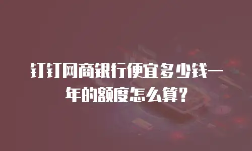 钉钉网商银行便宜多少钱一年的额度怎么算？