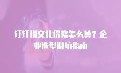 钉钉悦文化价格怎么算？企业选型避坑指南