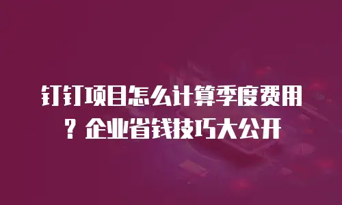 钉钉项目怎么计算季度费用？企业省钱技巧大公开