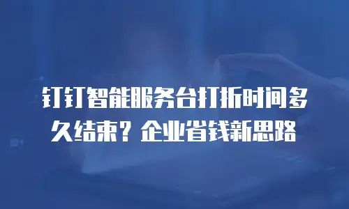钉钉智能服务台打折时间多久结束？企业省钱新思路