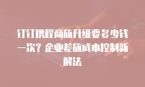 钉钉携程商旅升级要多少钱一次？企业差旅成本控制新解法