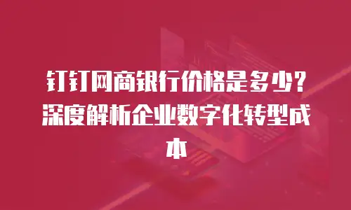 钉钉网商银行价格是多少？深度解析企业数字化转型成本