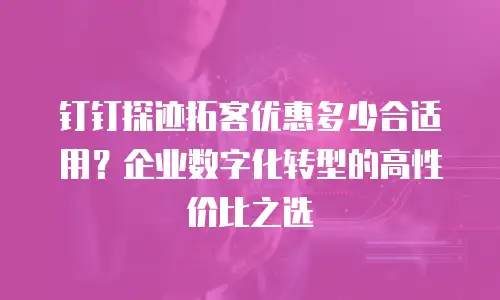 钉钉探迹拓客优惠多少合适用？企业数字化转型的高性价比之选