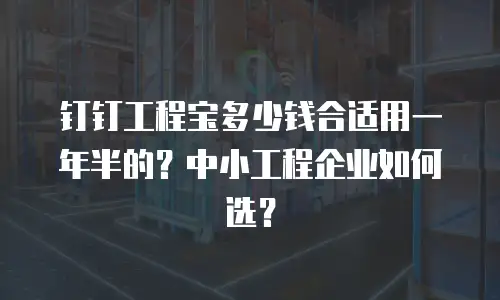 钉钉工程宝多少钱合适用一年半的？中小工程企业如何选？