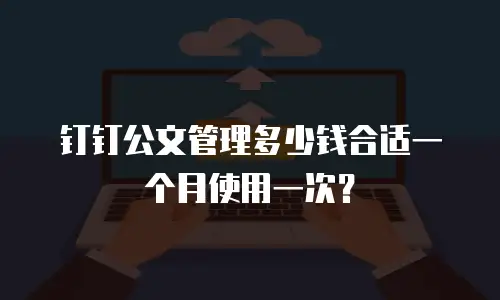 钉钉公文管理多少钱合适一个月使用一次？