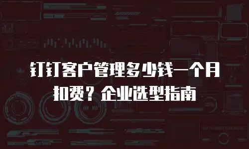 钉钉客户管理多少钱一个月扣费？企业选型指南