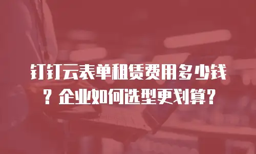 钉钉云表单租赁费用多少钱？企业如何选型更划算？
