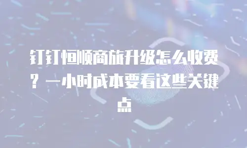 钉钉恒顺商旅升级怎么收费？一小时成本要看这些关键点