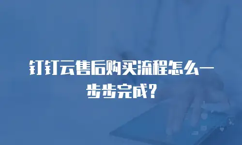 钉钉云售后购买流程怎么一步步完成？