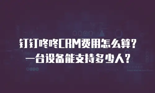 钉钉咚咚CRM费用怎么算？一台设备能支持多少人？