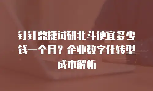 钉钉鼎捷试研北斗便宜多少钱一个月？企业数字化转型成本解析