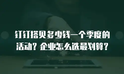 钉钉搭贝多少钱一个季度的活动？企业怎么选最划算？