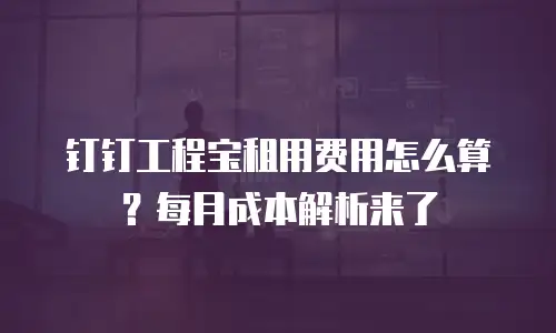 钉钉工程宝租用费用怎么算？每月成本解析来了