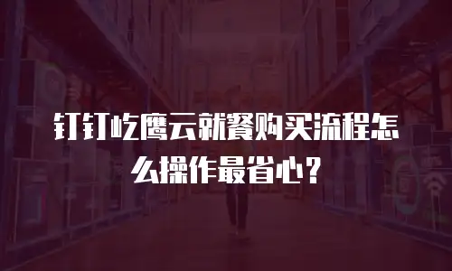 钉钉屹鹰云就餐购买流程怎么操作最省心？