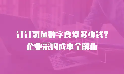 钉钉氢鱼数字食堂多少钱？企业采购成本全解析