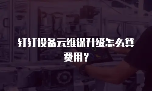 钉钉设备云维保升级怎么算费用？
