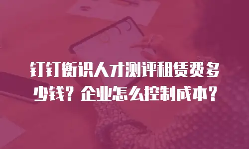 钉钉衡识人才测评租赁费多少钱？企业怎么控制成本？