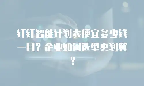 钉钉智能计划表便宜多少钱一月？企业如何选型更划算？