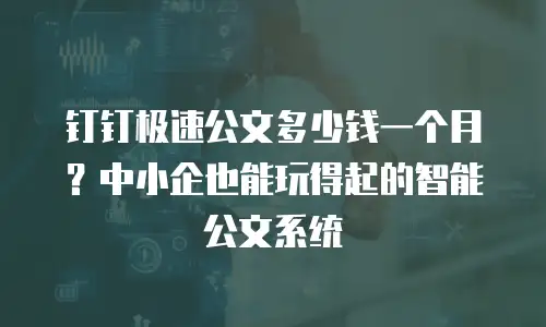 钉钉极速公文多少钱一个月？中小企也能玩得起的智能公文系统