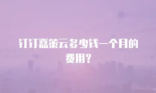 钉钉嘉策云多少钱一个月的费用？