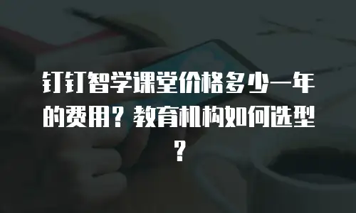 钉钉智学课堂价格多少一年的费用？教育机构如何选型？