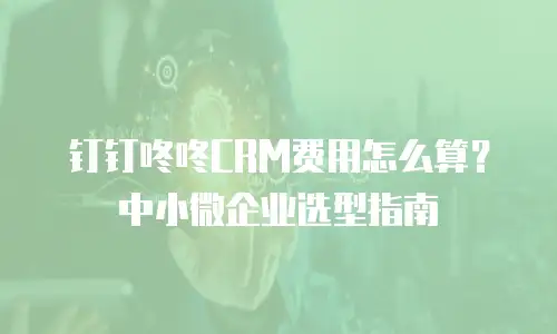 钉钉咚咚CRM费用怎么算？中小微企业选型指南